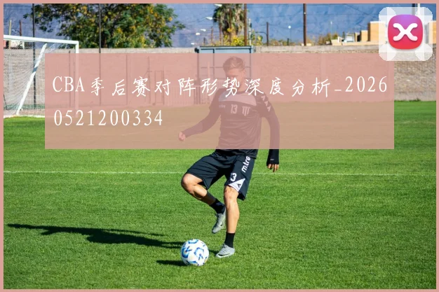CBA季后赛对阵形势深度分析_20260521200334
