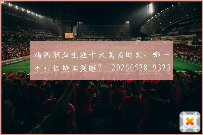 梅西职业生涯十大高光时刻，哪一个让你热泪盈眶？_20260528193232