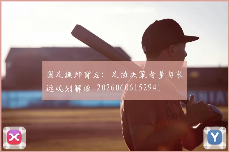 国足换帅背后：足协决策考量与长远规划解读_20260606152941