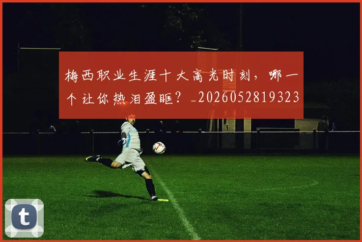 梅西职业生涯十大高光时刻，哪一个让你热泪盈眶？_20260528193232