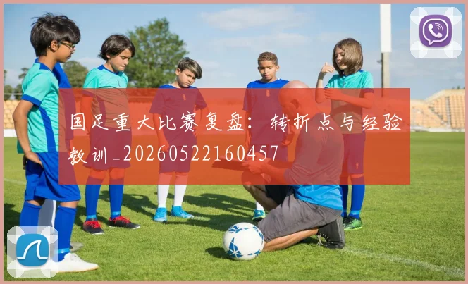 国足重大比赛复盘：转折点与经验教训_20260522160457