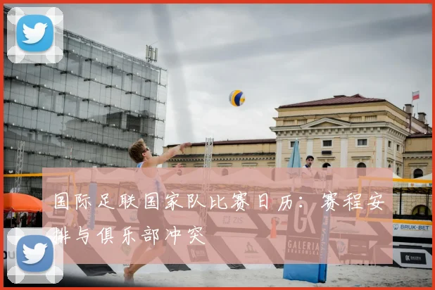 国际足联国家队比赛日历:赛程安排与俱乐部冲突