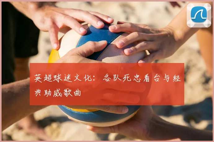 英超球迷文化:各队死忠看台与经典助威歌曲