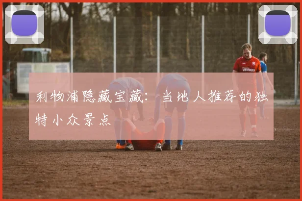 利物浦隐藏宝藏：当地人推荐的独特小众景点