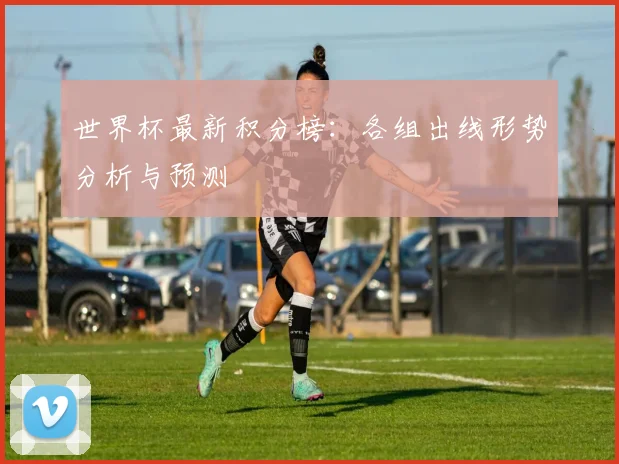 世界杯最新积分榜：各组出线形势分析与预测