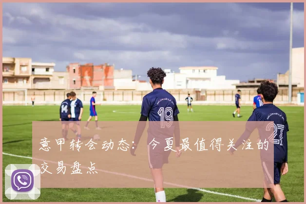 意甲转会动态：今夏最值得关注的交易盘点