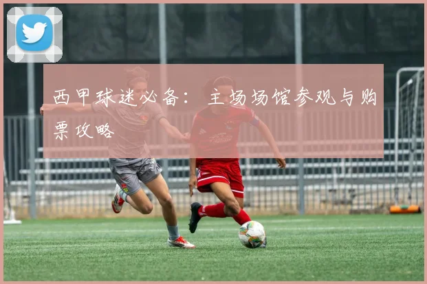 西甲球迷必备:主场场馆参观与购票攻略