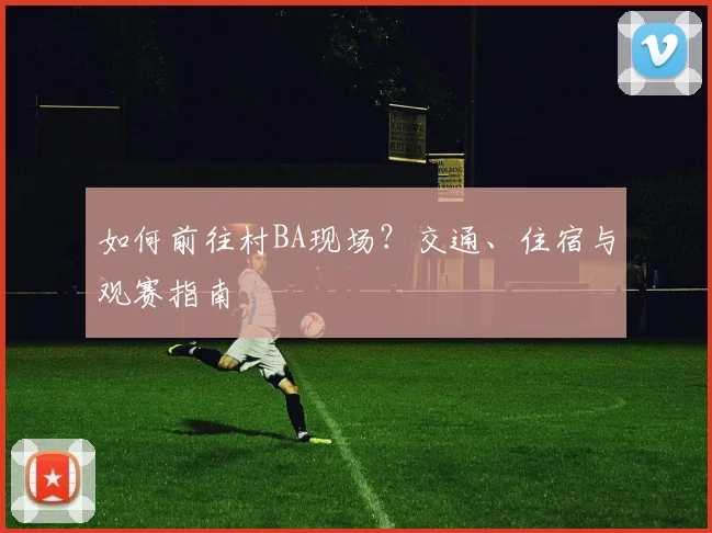 如何前往村BA现场?交通、住宿与观赛指南