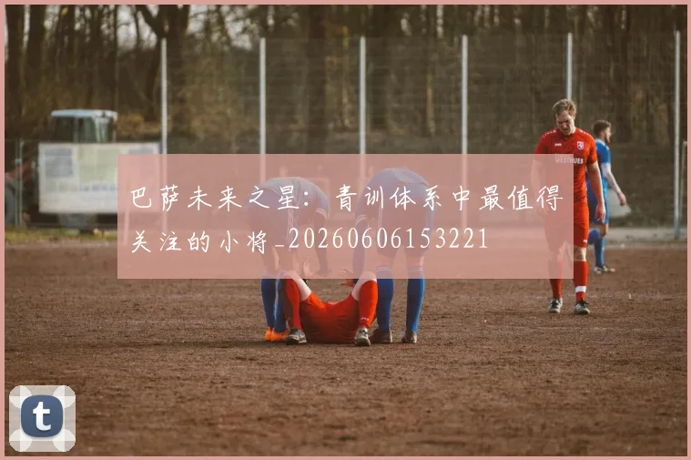 巴萨未来之星：青训体系中最值得关注的小将_20260606153221