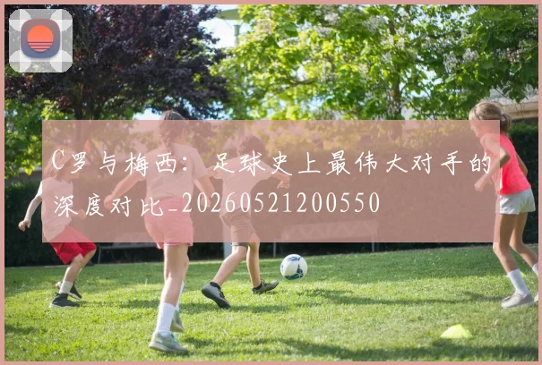 C罗与梅西：足球史上最伟大对手的深度对比_20260521200550