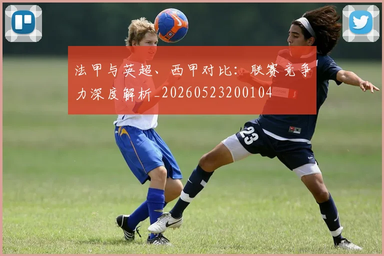 法甲与英超、西甲对比:联赛竞争力深度解析_20260523200104
