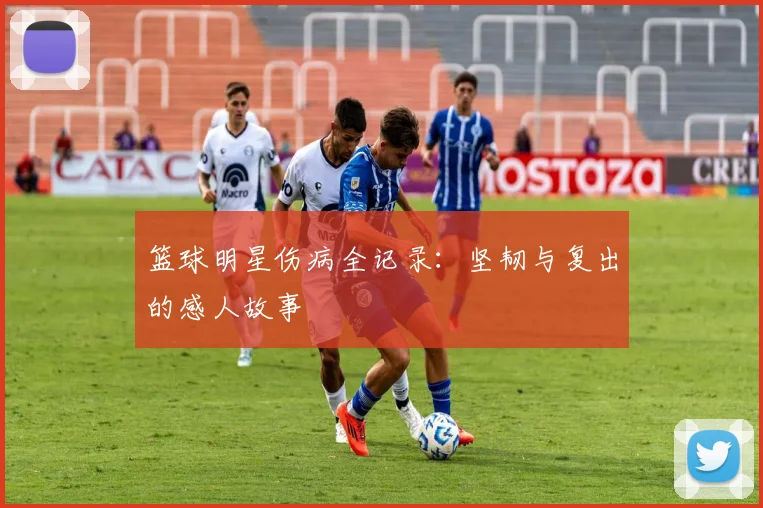 篮球明星伤病全记录：坚韧与复出的感人故事