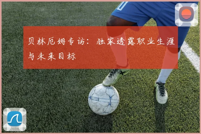 贝林厄姆专访：独家透露职业生涯与未来目标