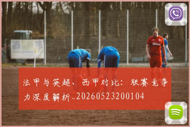 法甲与英超、西甲对比：联赛竞争力深度解析_20260523200104