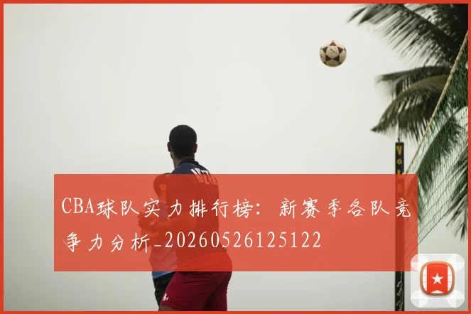 CBA球队实力排行榜：新赛季各队竞争力分析_20260526125122